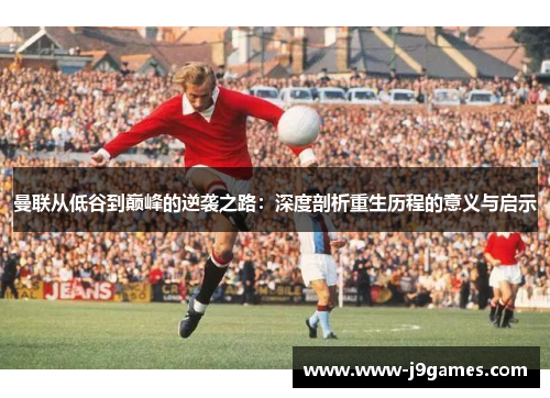 曼联从低谷到巅峰的逆袭之路：深度剖析重生历程的意义与启示