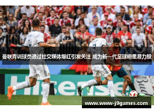 曼联青训球员通过社交媒体爆红引发关注 成为新一代足球明星潜力股