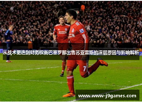 从战术更迭到财务权衡巴塞罗那出售苏亚雷斯的深层原因与影响解析