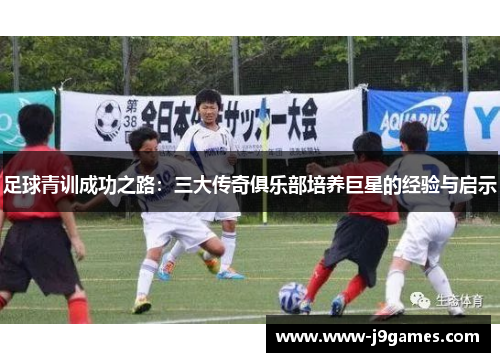 足球青训成功之路:三大传奇俱乐部培养巨星的经验与启示 足球青训成功之路:三大传奇俱乐部培养巨星的经验与启示