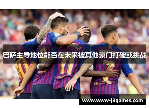 巴萨主导地位能否在未来被其他豪门打破或挑战 巴萨主导地位能否在未来被其他豪门打破或挑战