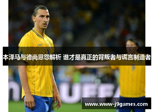 本泽马与德尚恩怨解析 谁才是真正的背叛者与谎言制造者