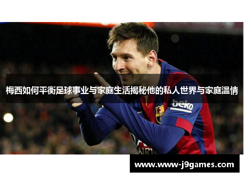 梅西如何平衡足球事业与家庭生活揭秘他的私人世界与家庭温情