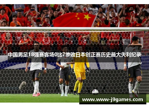 中国男足18强赛客场0比7惨败日本创正赛历史最大失利纪录