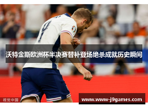 沃特金斯欧洲杯半决赛替补登场绝杀成就历史瞬间 沃特金斯欧洲杯半决赛替补登场绝杀成就历史瞬间