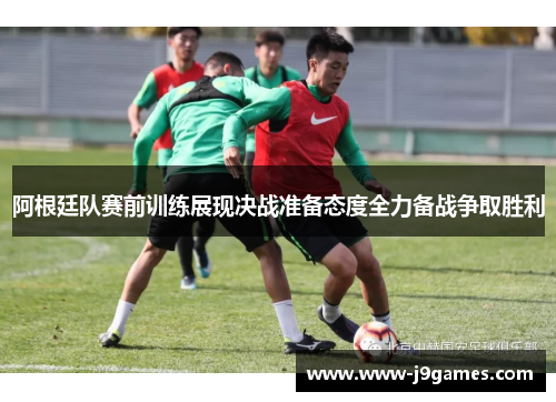 阿根廷队赛前训练展现决战准备态度全力备战争取胜利