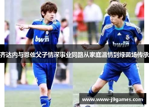 齐达内与恩佐父子情深事业同路从家庭温情到绿茵场传承 齐达内与恩佐父子情深事业同路从家庭温情到绿茵场传承